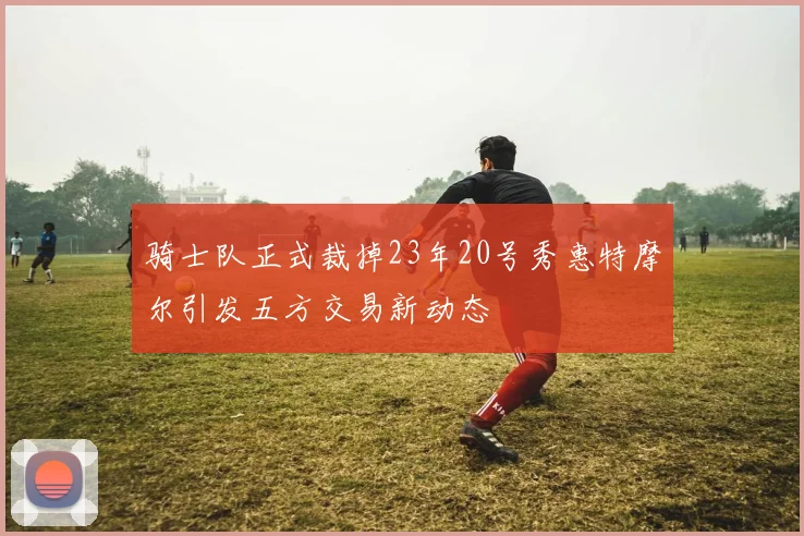 骑士队正式裁掉23年20号秀惠特摩尔引发五方交易新动态