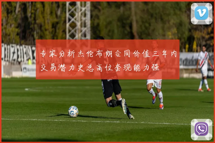 专家分析杰伦布朗合同价值三年内交易潜力史总高位套现能力强