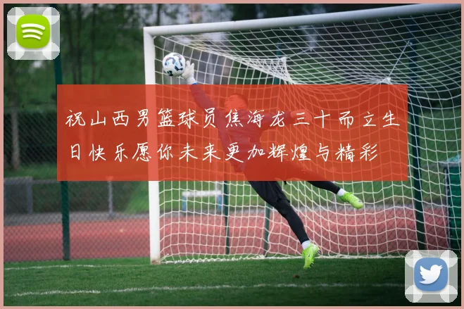 祝山西男篮球员焦海龙三十而立生日快乐愿你未来更加辉煌与精彩