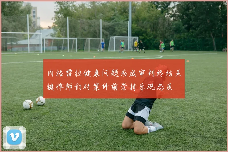 内格雷拉健康问题或成审判终结关键律师们对案件前景持乐观态度