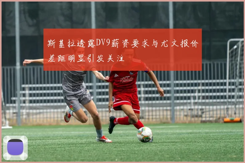 斯基拉透露DV9薪资要求与尤文报价差距明显引发关注