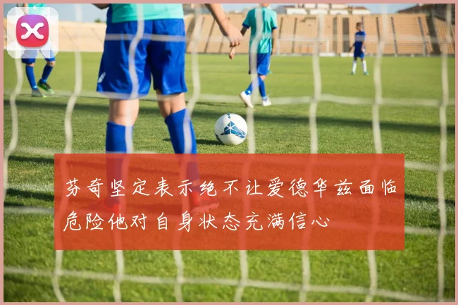 芬奇坚定表示绝不让爱德华兹面临危险他对自身状态充满信心