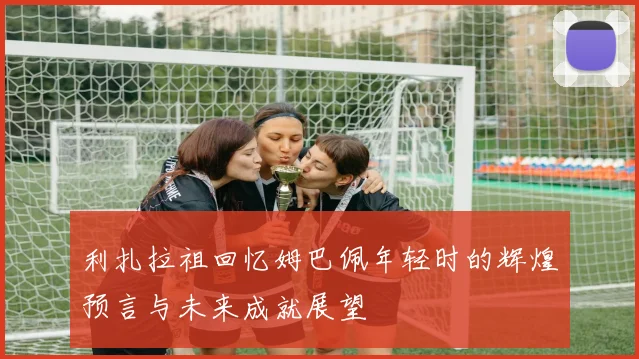 利扎拉祖回忆姆巴佩年轻时的辉煌预言与未来成就展望