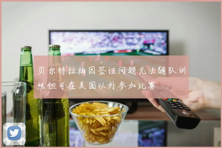 贝尔特拉梅因签证问题无法随队训练但可在美国以外参加比赛