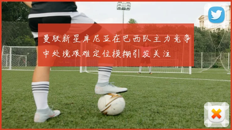 曼联新星库尼亚在巴西队主力竞争中处境艰难定位模糊引发关注