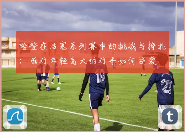 哈登在活塞系列赛中的挑战与挣扎：面对年轻高大的对手如何逆袭
