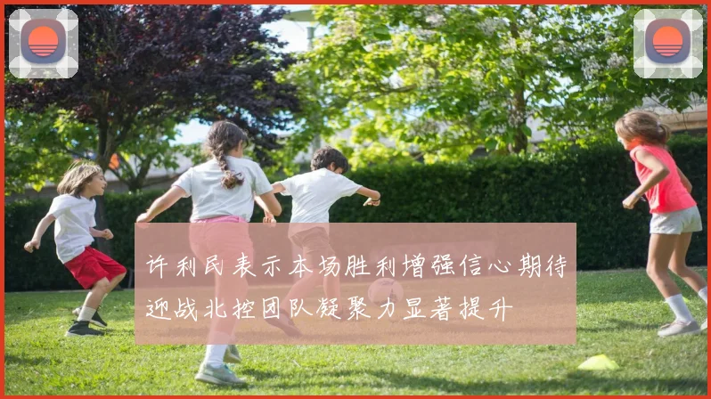 许利民表示本场胜利增强信心期待迎战北控团队凝聚力显著提升