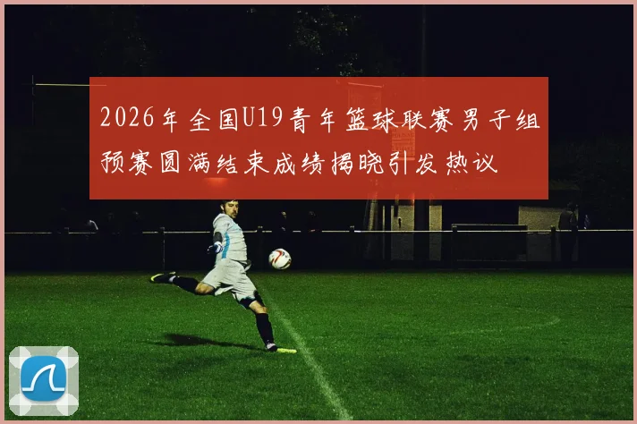 2026年全国U19青年篮球联赛男子组预赛圆满结束成绩揭晓引发热议