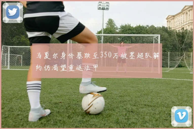 马夏尔身价暴跌至350万被墨超队解约仍渴望重返法甲