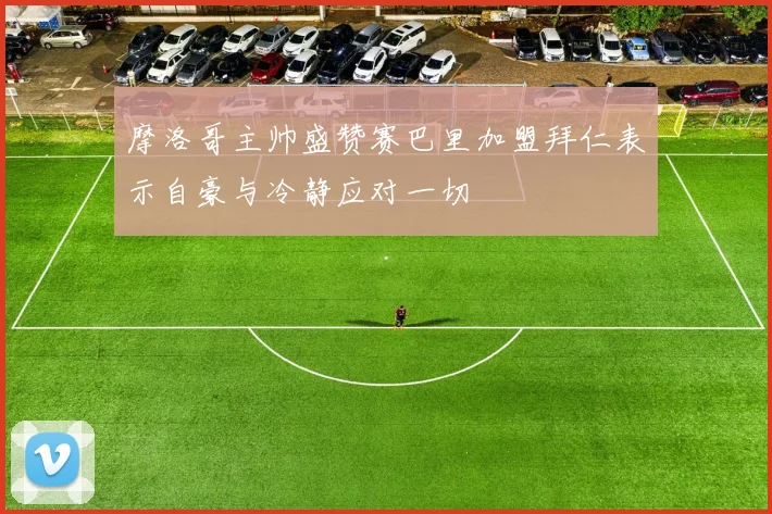 摩洛哥主帅盛赞赛巴里加盟拜仁表示自豪与冷静应对一切
