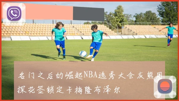 名门之后的崛起NBA选秀大会灰熊用探花签锁定卡梅隆布泽尔