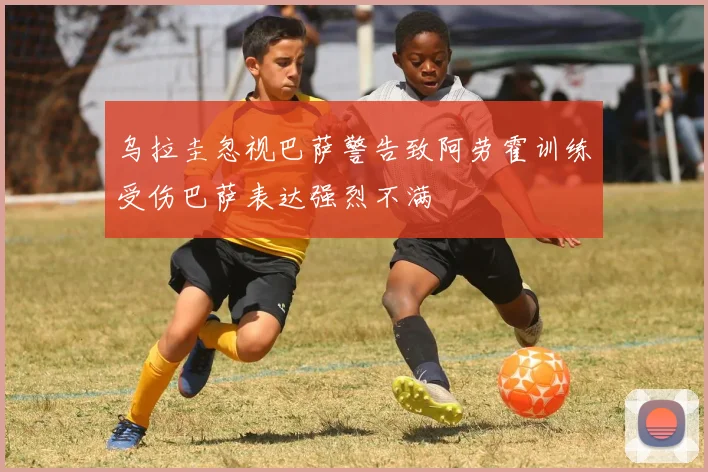 乌拉圭忽视巴萨警告致阿劳霍训练受伤巴萨表达强烈不满