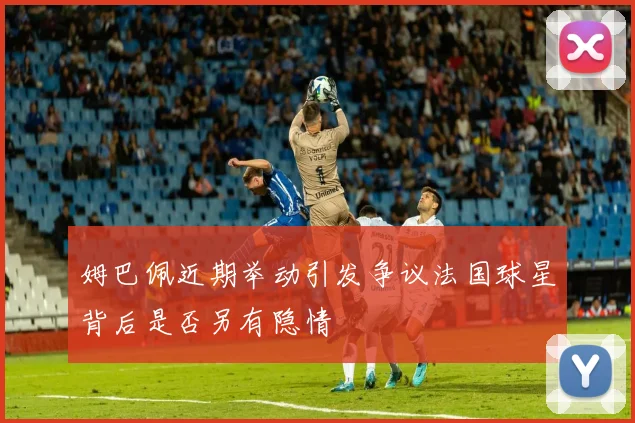 姆巴佩近期举动引发争议法国球星背后是否另有隐情