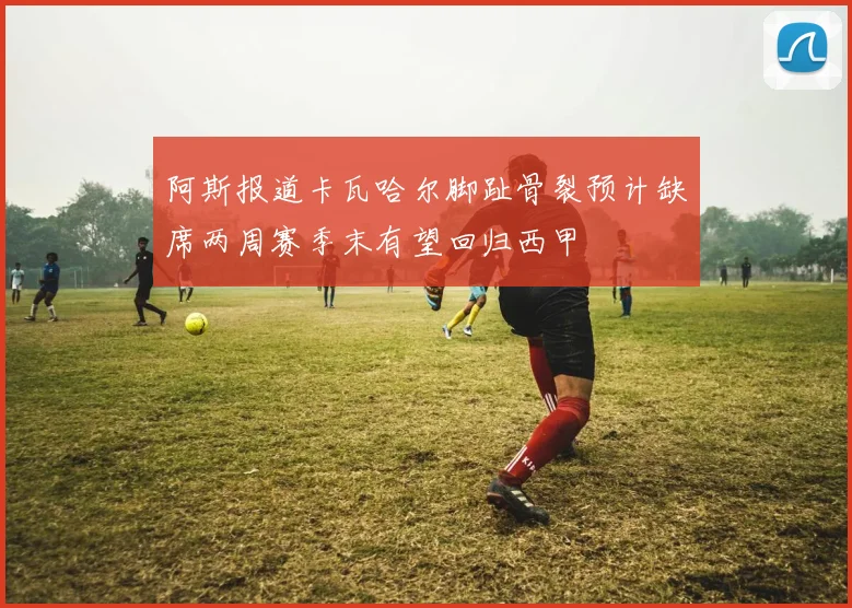 阿斯报道卡瓦哈尔脚趾骨裂预计缺席两周赛季末有望回归西甲