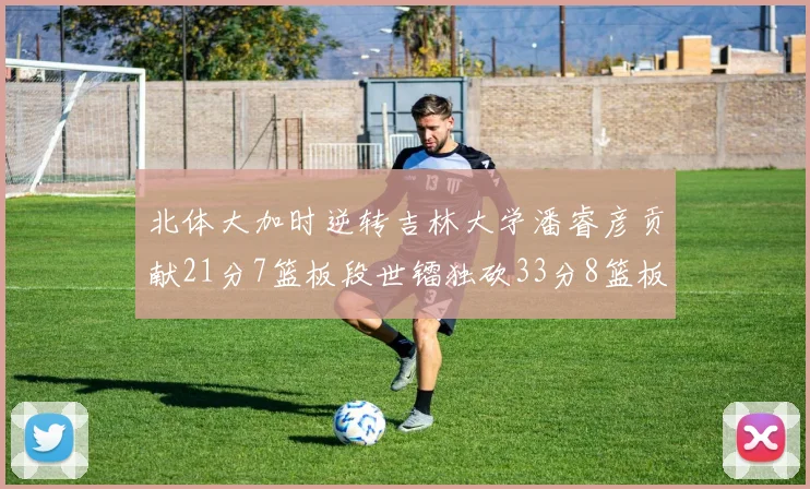 北体大加时逆转吉林大学潘睿彦贡献21分7篮板段世镭独砍33分8篮板表现抢眼
