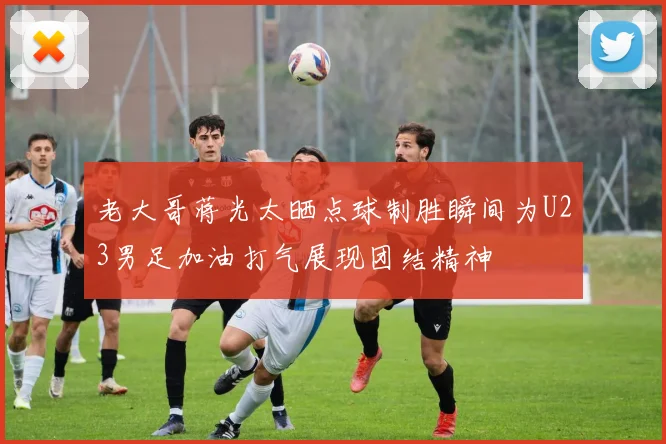 老大哥蒋光太晒点球制胜瞬间为U23男足加油打气展现团结精神
