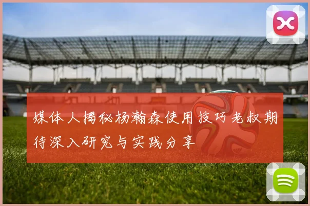 媒体人揭秘杨瀚森使用技巧老叔期待深入研究与实践分享