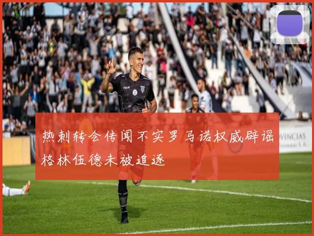 热刺转会传闻不实罗马诺权威辟谣格林伍德未被追逐
