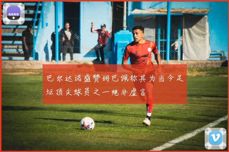 巴尔达诺盛赞姆巴佩称其为当今足坛顶尖球员之一绝非虚言