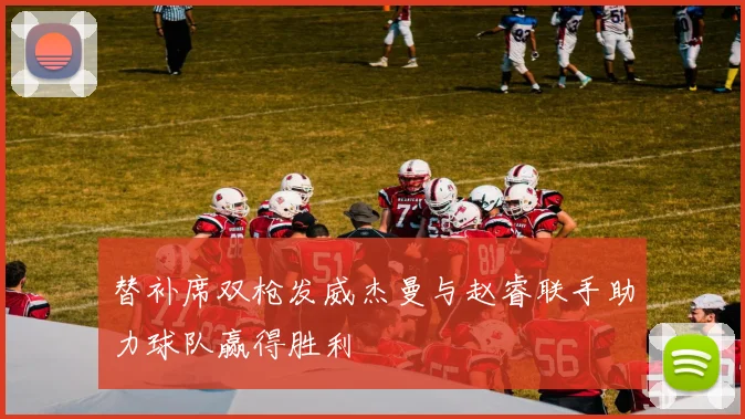 替补席双枪发威杰曼与赵睿联手助力球队赢得胜利