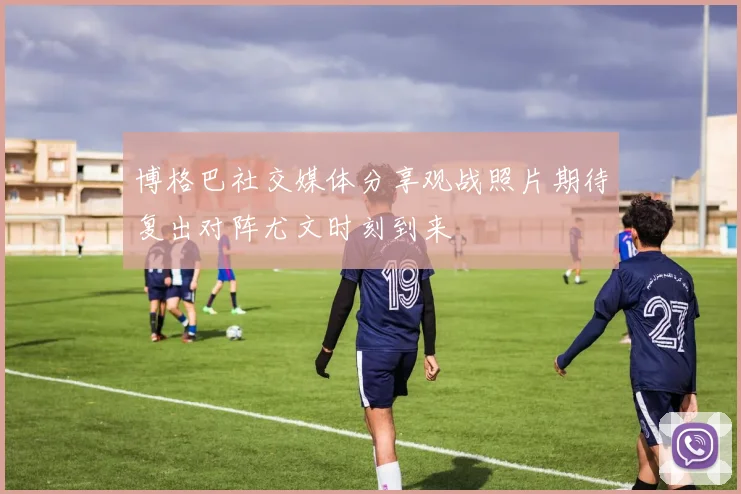 博格巴社交媒体分享观战照片期待复出对阵尤文时刻到来