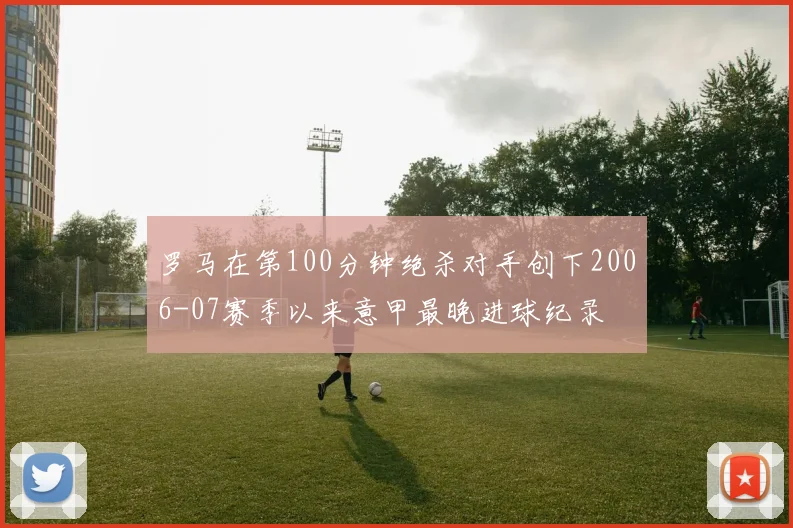 罗马在第100分钟绝杀对手创下2006-07赛季以来意甲最晚进球纪录