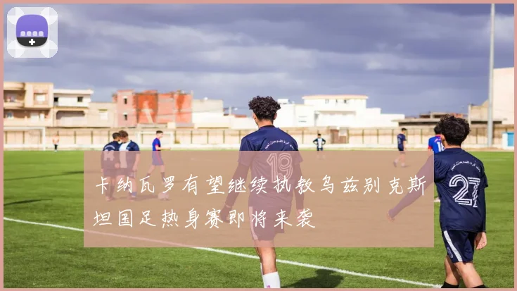 卡纳瓦罗有望继续执教乌兹别克斯坦国足热身赛即将来袭