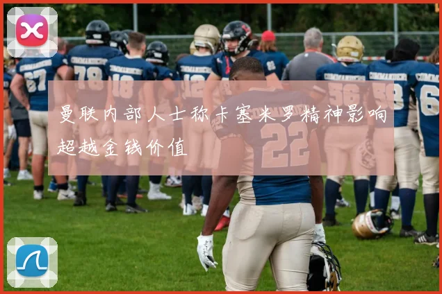曼联内部人士称卡塞米罗精神影响超越金钱价值
